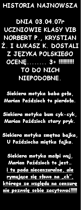 Pole tekstowe: HISTORIA NAJNOWSZADNIA 03.04.07r UCZNIOWIE KLASY VIB NORBERT P., KRYSTIAN . I UKASZ K. DOSTALI Z JZYKA POLSKIEGO OCEN........ 3+ !!!!!!!!!!! TO DO NICH NIEPODOBNE.Siekiera motyka baba goa,Marian Padzioch to pierdoa.Siekiera motyka bum cyk-cyk,Marian Padzioch stary pryk.Siekiera motyka smtna bajka,U Padziocha mitka fajka.Siekiera motyka mapi wuj,Marian Padzioch to jest i tu pada niecenzuralne, ale rymujce si sowo na ch, ktrego ze wzgldu na cenzur nie pozwol sobie zacytowa!!!!!