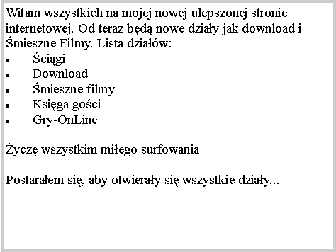 Pole tekstowe: Witam wszystkich na mojej nowej ulepszonej stronie internetowej. Od teraz bd nowe dziay jak download i mieszne Filmy. Lista dziaw:  cigiDownloadmieszne filmyKsiga gociGry-OnLineycz wszystkim miego surfowaniaPostaraem si, aby otwieray si wszystkie dziay...