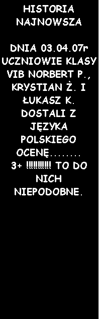 Pole tekstowe: HISTORIA NAJNOWSZADNIA 03.04.07r UCZNIOWIE KLASY VIB NORBERT P., KRYSTIAN . I UKASZ K. DOSTALI Z JZYKA POLSKIEGO OCEN........ 3+ !!!!!!!!!!! TO DO NICH NIEPODOBNE.