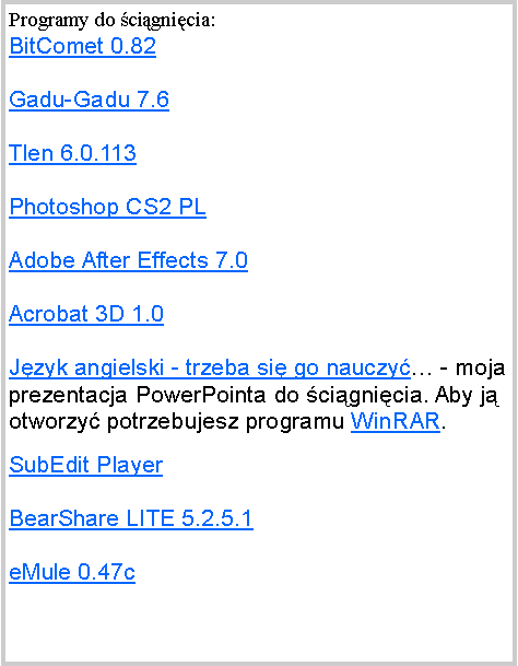 Pole tekstowe: Programy do cignicia:BitComet 0.82Gadu-Gadu 7.6Tlen 6.0.113Photoshop CS2 PLAdobe After Effects 7.0Acrobat 3D 1.0Jzyk angielski - trzeba si go nauczy - moja prezentacja PowerPointa do cignicia. Aby j otworzy potrzebujesz programu WinRAR.SubEdit PlayerBearShare LITE 5.2.5.1eMule 0.47c 