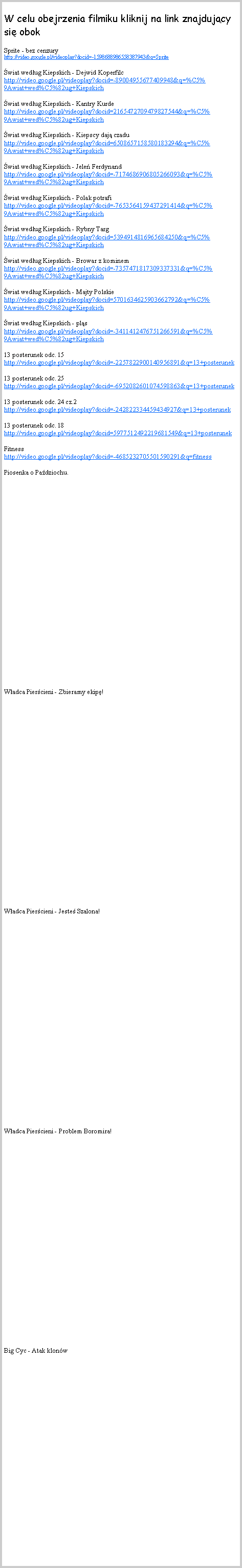 Pole tekstowe: W celu obejrzenia filmiku kliknij na link znajdujcy si obok                                                            Sprite - bez cenzury http://video.google.pl/videoplay?docid=-1598688986558387943&q=Spritewiat wedug Kiepskich - Dejwid Koperfilc http://video.google.pl/videoplay?docid=-89004955677409948&q=%C5%9Awiat+wed%C5%82ug+Kiepskichwiat wedug Kiepskich - Kantry Kurde                             http://video.google.pl/videoplay?docid=2165472709479827544&q=%C5%9Awiat+wed%C5%82ug+Kiepskichwiat wedug Kiepskich - Kiepscy daj czadu http://video.google.pl/videoplay?docid=6508657158580183294&q=%C5%9Awiat+wed%C5%82ug+Kiepskichwiat wedug Kiepskich - Jele Ferdynand http://video.google.pl/videoplay?docid=-7174686906805266093&q=%C5%9Awiat+wed%C5%82ug+Kiepskichwiat wedug Kiepskich - Polak potrafi                       http://video.google.pl/videoplay?docid=-7653564159437291414&q=%C5%9Awiat+wed%C5%82ug+Kiepskichwiat wedug Kiepskich - Rybny Targ                         http://video.google.pl/videoplay?docid=5394914816965684250&q=%C5%9Awiat+wed%C5%82ug+Kiepskichwiat wedug Kiepskich - Browar z kominem http://video.google.pl/videoplay?docid=-7357471817309337331&q=%C5%9Awiat+wed%C5%82ug+Kiepskichwiat wedug Kiepskich - Majty Polskie                    http://video.google.pl/videoplay?docid=5701634625903662792&q=%C5%9Awiat+wed%C5%82ug+Kiepskichwiat wedug Kiepskich - pls                                 http://video.google.pl/videoplay?docid=-3411412476751266591&q=%C5%9Awiat+wed%C5%82ug+Kiepskich13 posterunek odc. 15                                            http://video.google.pl/videoplay?docid=-2257822900140956891&q=13+posterunek13 posterunek odc. 25                                         http://video.google.pl/videoplay?docid=-6952082601074598863&q=13+posterunek13 posterunek odc. 24 cz.2                                   http://video.google.pl/videoplay?docid=-242822334459434927&q=13+posterunek13 posterunek odc. 18                                      http://video.google.pl/videoplay?docid=5977512492219681549&q=13+posterunekFitness                                                               http://video.google.pl/videoplay?docid=-4685232705501590291&q=fitnessPiosenka o Padziochu.Wadca Piercieni - Zbieramy ekip!Wadca Piercieni - Jeste Szalona!Wadca Piercieni - Problem Boromira!Big Cyc - Atak klonw