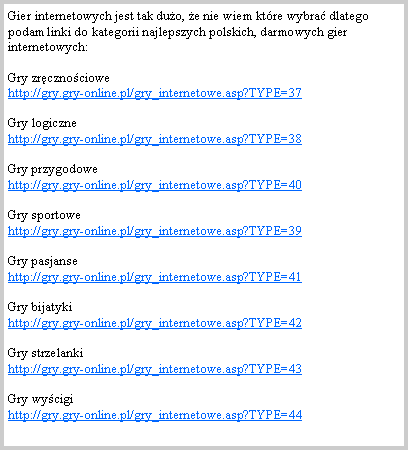 Pole tekstowe: Gier internetowych jest tak duo, e nie wiem ktre wybra dlatego podam linki do kategorii najlepszych polskich, darmowych gier internetowych:Gry zrcznociowe                                                                            http://gry.gry-online.pl/gry_internetowe.asp?TYPE=37Gry logiczne                                                                                http://gry.gry-online.pl/gry_internetowe.asp?TYPE=38Gry przygodowe                                                              http://gry.gry-online.pl/gry_internetowe.asp?TYPE=40Gry sportowe                                                                                      http://gry.gry-online.pl/gry_internetowe.asp?TYPE=39Gry pasjanse                                                                                   http://gry.gry-online.pl/gry_internetowe.asp?TYPE=41Gry bijatyki                                                                                 http://gry.gry-online.pl/gry_internetowe.asp?TYPE=42Gry strzelanki                                                                                  http://gry.gry-online.pl/gry_internetowe.asp?TYPE=43Gry wycigi                                                                                   http://gry.gry-online.pl/gry_internetowe.asp?TYPE=44